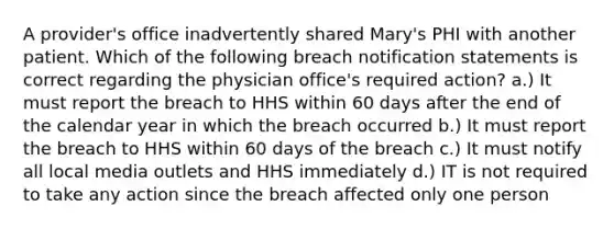 A provider's office inadvertently shared Mary's PHI with another patient. Which of the following breach notification statements is correct regarding the physician office's required action? a.) It must report the breach to HHS within 60 days after the end of the calendar year in which the breach occurred b.) It must report the breach to HHS within 60 days of the breach c.) It must notify all local media outlets and HHS immediately d.) IT is not required to take any action since the breach affected only one person