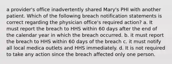 a provider's office inadvertently shared Mary's PHI with another patient. Which of the following breach notification statements is correct regarding the physician office's required action? a. It must report the breach to HHS within 60 days after the end of the calendar year in which the breach occurred. b. it must report the breach to HHS within 60 days of the breach c. it must notify all local medica outlets and HHS immediately. d. It is not required to take any action since the breach affected only one person.