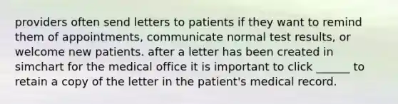 providers often send letters to patients if they want to remind them of appointments, communicate normal test results, or welcome new patients. after a letter has been created in simchart for the medical office it is important to click ______ to retain a copy of the letter in the patient's medical record.