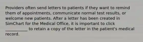 Providers often send letters to patients if they want to remind them of appointments, communicate normal test results, or welcome new patients. After a letter has been created in SimChart for the Medical Office, it is important to click ___________ to retain a copy of the letter in the patient's medical record.