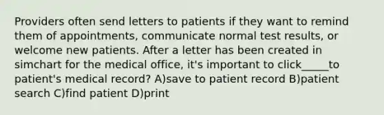 Providers often send letters to patients if they want to remind them of appointments, communicate normal test results, or welcome new patients. After a letter has been created in simchart for the medical office, it's important to click_____to patient's medical record? A)save to patient record B)patient search C)find patient D)print