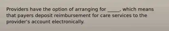 Providers have the option of arranging for _____, which means that payers deposit reimbursement for care services to the provider's account electronically.