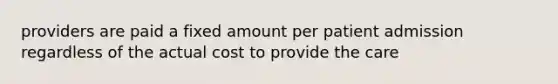 providers are paid a fixed amount per patient admission regardless of the actual cost to provide the care