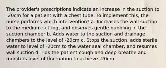 The provider's prescriptions indicate an increase in the suction to -20cm for a patient with a chest tube. To implement this, the nurse performs which intervention? a. Increases the wall suction to the medium setting, and observes gentle bubbling in the suction chamber b. Adds water to the suction and drainage chambers to the level of -20cm c. Stops the suction, adds sterile water to level of -20cm to the water seal chamber, and resumes wall suction d. Has the patient cough and deep-breathe and monitors level of fluctuation to achieve -20cm.