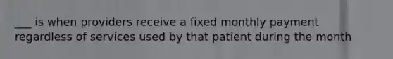 ___ is when providers receive a fixed monthly payment regardless of services used by that patient during the month