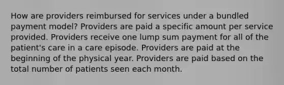 How are providers reimbursed for services under a bundled payment model? Providers are paid a specific amount per service provided. Providers receive one lump sum payment for all of the patient's care in a care episode. Providers are paid at the beginning of the physical year. Providers are paid based on the total number of patients seen each month.