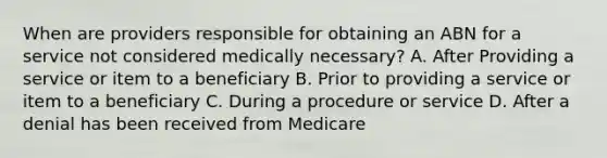 When are providers responsible for obtaining an ABN for a service not considered medically necessary? A. After Providing a service or item to a beneficiary B. Prior to providing a service or item to a beneficiary C. During a procedure or service D. After a denial has been received from Medicare