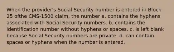 When the provider's Social Security number is entered in Block 25 ofthe CMS-1500 claim, the number a. contains the hyphens associated with Social Security numbers. b. contains the identification number without hyphens or spaces. c. is left blank because Social Security numbers are private. d. can contain spaces or hyphens when the number is entered.