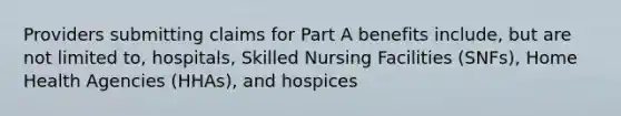 Providers submitting claims for Part A benefits include, but are not limited to, hospitals, Skilled Nursing Facilities (SNFs), Home Health Agencies (HHAs), and hospices