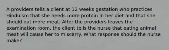 A providers tells a client at 12 weeks gestation who practices Hinduism that she needs more protein in her diet and that she should eat more meat. After the providers leaves the examination room, the client tells the nurse that eating animal meat will cause her to miscarry. What response should the nurse make?