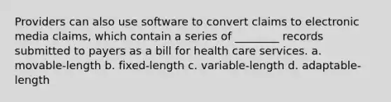 Providers can also use software to convert claims to electronic media claims, which contain a series of ________ records submitted to payers as a bill for health care services. a. movable-length b. fixed-length c. variable-length d. adaptable-length