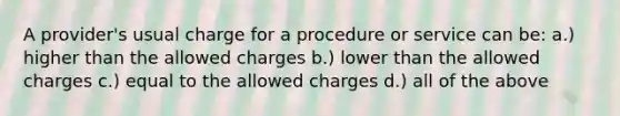 A provider's usual charge for a procedure or service can be: a.) higher than the allowed charges b.) lower than the allowed charges c.) equal to the allowed charges d.) all of the above