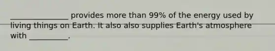 _______________ provides more than 99% of the energy used by living things on Earth. It also also supplies Earth's atmosphere with __________.