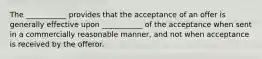 The ___________ provides that the acceptance of an offer is generally effective upon ___________ of the acceptance when sent in a commercially reasonable manner, and not when acceptance is received by the offeror.