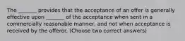 The _______ provides that the acceptance of an offer is generally effective upon _______ of the acceptance when sent in a commercially reasonable manner, and not when acceptance is received by the offeror. (Choose two correct answers)