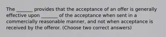 The _______ provides that the acceptance of an offer is generally effective upon _______ of the acceptance when sent in a commercially reasonable manner, and not when acceptance is received by the offeror. (Choose two correct answers)