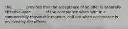 The _______ provides that the acceptance of an offer is generally effective upon _______ of the acceptance when sent in a commercially reasonable manner, and not when acceptance is received by the offeror.