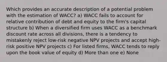 Which provides an accurate description of a potential problem with the estimation of WACC? a) WACC fails to account for relative contribution of debt and equity to the firm's capital structure b) When a diversified firm uses WACC as a benchmark discount rate across all divisions, there is a tendency to mistakenly reject low-risk negative NPV projects and accept high-risk positive NPV projects c) For listed firms, WACC tends to reply upon the book value of equity d) More than one e) None