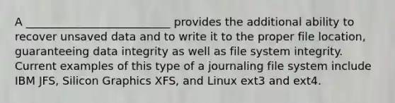 A __________________________ provides the additional ability to recover unsaved data and to write it to the proper file location, guaranteeing data integrity as well as file system integrity. Current examples of this type of a journaling file system include IBM JFS, Silicon Graphics XFS, and Linux ext3 and ext4.