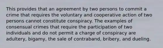 This provides that an agreement by two persons to commit a crime that requires the voluntary and cooperative action of two persons cannot constitute conspiracy. The examples of consensual crimes that require the participation of two individuals and do not permit a charge of conspiracy are adultery, bigamy, the sale of contraband, bribery, and dueling.