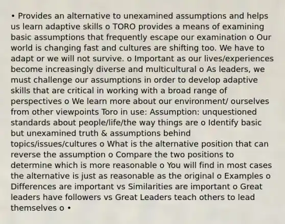 • Provides an alternative to unexamined assumptions and helps us learn adaptive skills o TORO provides a means of examining basic assumptions that frequently escape our examination o Our world is changing fast and cultures are shifting too. We have to adapt or we will not survive. o Important as our lives/experiences become increasingly diverse and multicultural o As leaders, we must challenge our assumptions in order to develop adaptive skills that are critical in working with a broad range of perspectives o We learn more about our environment/ ourselves from other viewpoints Toro in use: Assumption: unquestioned standards about people/life/the way things are o Identify basic but unexamined truth & assumptions behind topics/issues/cultures o What is the alternative position that can reverse the assumption o Compare the two positions to determine which is more reasonable o You will find in most cases the alternative is just as reasonable as the original o Examples o Differences are important vs Similarities are important o Great leaders have followers vs Great Leaders teach others to lead themselves o •