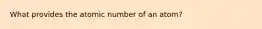 What provides the atomic number of an atom?