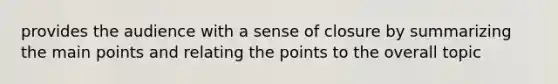 provides the audience with a sense of closure by summarizing the main points and relating the points to the overall topic