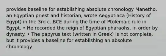 provides baseline for establishing absolute chronology Manetho, an Egyptian priest and historian, wrote Aegyptiaca (History of Egypt) in the 3rd c. BCE during the time of Ptolemaic rule in Egypt. • He recorded the reign of Egyptian pharaohs, in order by dynasty. • The papyrus text (written in Greek) is not complete, but it provides a baseline for establishing an absolute chronology.