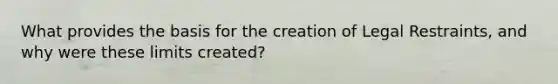 What provides the basis for the creation of Legal Restraints, and why were these limits created?