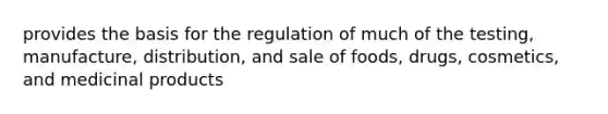 provides the basis for the regulation of much of the testing, manufacture, distribution, and sale of foods, drugs, cosmetics, and medicinal products