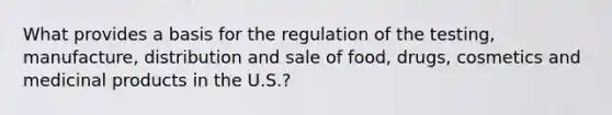 What provides a basis for the regulation of the testing, manufacture, distribution and sale of food, drugs, cosmetics and medicinal products in the U.S.?