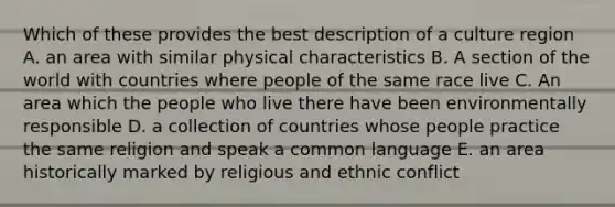 Which of these provides the best description of a culture region A. an area with similar physical characteristics B. A section of the world with countries where people of the same race live C. An area which the people who live there have been environmentally responsible D. a collection of countries whose people practice the same religion and speak a common language E. an area historically marked by religious and ethnic conflict