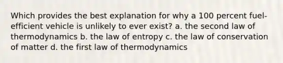 Which provides the best explanation for why a 100 percent fuel-efficient vehicle is unlikely to ever exist? a. the second law of thermodynamics b. the law of entropy c. the law of conservation of matter d. the first law of thermodynamics