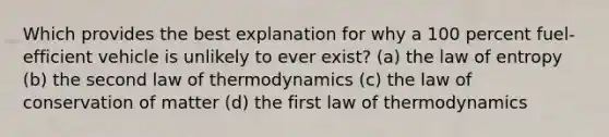 Which provides the best explanation for why a 100 percent fuel-efficient vehicle is unlikely to ever exist? (a) the law of entropy (b) the second law of thermodynamics (c) the law of conservation of matter (d) the first law of thermodynamics