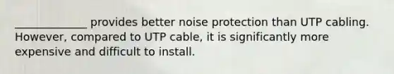 _____________ provides better noise protection than UTP cabling. However, compared to UTP cable, it is significantly more expensive and difficult to install.