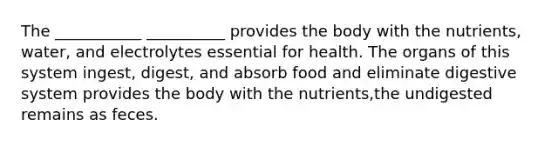 The ___________ __________ provides the body with the nutrients, water, and electrolytes essential for health. The organs of this system ingest, digest, and absorb food and eliminate digestive system provides the body with the nutrients,the undigested remains as feces.