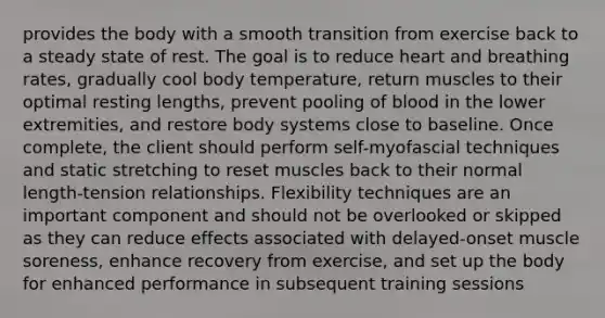 provides the body with a smooth transition from exercise back to a steady state of rest. The goal is to reduce heart and breathing rates, gradually cool body temperature, return muscles to their optimal resting lengths, prevent pooling of blood in the lower extremities, and restore body systems close to baseline. Once complete, the client should perform self-myofascial techniques and static stretching to reset muscles back to their normal length-tension relationships. Flexibility techniques are an important component and should not be overlooked or skipped as they can reduce effects associated with delayed-onset muscle soreness, enhance recovery from exercise, and set up the body for enhanced performance in subsequent training sessions