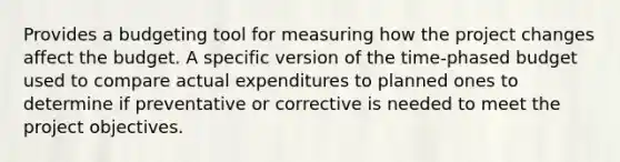 Provides a budgeting tool for measuring how the project changes affect the budget. A specific version of the time-phased budget used to compare actual expenditures to planned ones to determine if preventative or corrective is needed to meet the project objectives.