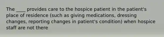 The ____ provides care to the hospice patient in the patient's place of residence (such as giving medications, dressing changes, reporting changes in patient's condition) when hospice staff are not there