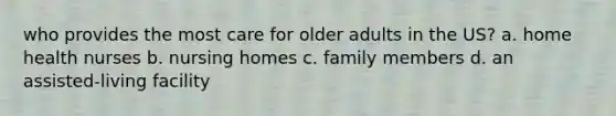 who provides the most care for older adults in the US? a. home health nurses b. nursing homes c. family members d. an assisted-living facility