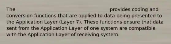 The ______________________________________ provides coding and conversion functions that are applied to data being presented to the Application Layer (Layer 7). These functions ensure that data sent from the Application Layer of one system are compatible with the Application Layer of receiving system.