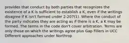 provides that conduct by both parties that recognizes the existence of a K is sufficient to establish a K, even if the writings disagree If K isn't formed under 2-207(1). Where the conduct of the party indicates they are acting as if there is a K, a K may be formed. The terms in the code don't cover arbitration. Terms are only those on which the writings agree plus Gap Fillers in UCC Different approaches under Northrop