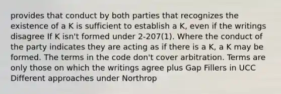 provides that conduct by both parties that recognizes the existence of a K is sufficient to establish a K, even if the writings disagree If K isn't formed under 2-207(1). Where the conduct of the party indicates they are acting as if there is a K, a K may be formed. The terms in the code don't cover arbitration. Terms are only those on which the writings agree plus Gap Fillers in UCC Different approaches under Northrop