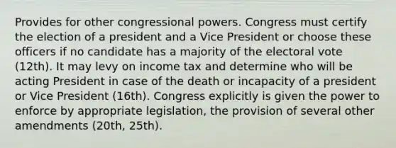 Provides for other congressional powers. Congress must certify the election of a president and a Vice President or choose these officers if no candidate has a majority of the electoral vote (12th). It may levy on income tax and determine who will be acting President in case of the death or incapacity of a president or Vice President (16th). Congress explicitly is given the power to enforce by appropriate legislation, the provision of several other amendments (20th, 25th).