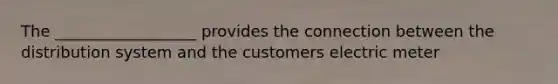 The __________________ provides the connection between the distribution system and the customers electric meter