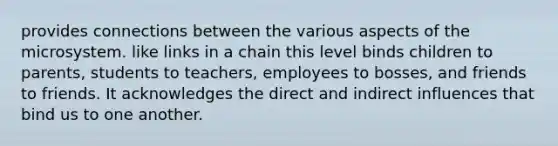 provides connections between the various aspects of the microsystem. like links in a chain this level binds children to parents, students to teachers, employees to bosses, and friends to friends. It acknowledges the direct and indirect influences that bind us to one another.