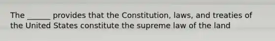 The ______ provides that the Constitution, laws, and treaties of the United States constitute the supreme law of the land