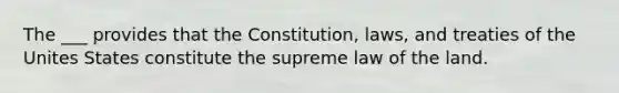 The ___ provides that the Constitution, laws, and treaties of the Unites States constitute the supreme law of the land.