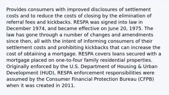 Provides consumers with improved disclosures of settlement costs and to reduce the costs of closing by the elimination of referral fees and kickbacks. RESPA was signed into law in December 1974, and became effective on June 20, 1975. The law has gone through a number of changes and amendments since then, all with the intent of informing consumers of their settlement costs and prohibiting kickbacks that can increase the cost of obtaining a mortgage. RESPA covers loans secured with a mortgage placed on one-to-four family residential properties. Originally enforced by the U.S. Department of Housing & Urban Development (HUD), RESPA enforcement responsibilities were assumed by the Consumer Financial Protection Bureau (CFPB) when it was created in 2011.