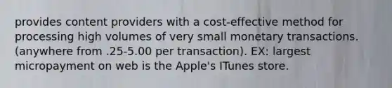 provides content providers with a cost-effective method for processing high volumes of very small monetary transactions. (anywhere from .25-5.00 per transaction). EX: largest micropayment on web is the Apple's ITunes store.